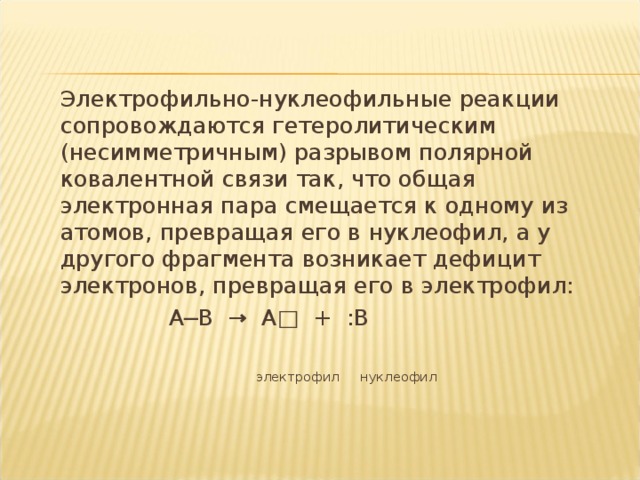 Электрофильно-нуклеофильные реакции сопровождаются гетеролитическим (несимметричным) разрывом полярной ковалентной связи так, что общая электронная пара смещается к одному из атомов, превращая его в нуклеофил, а у другого фрагмента возникает дефицит электронов, превращая его в электрофил:  А─В → А□ + :В  электрофил нуклеофил