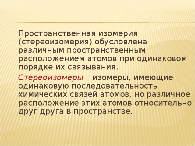 Пространственная изомерия (стереоизомерия) обусловлена различным пространственным расположением атомов при одинаковом порядке их связывания.   Стереоизомеры – изомеры, имеющие одинаковую последовательность химических связей атомов, но различное расположение этих атомов относительно друг друга в пространстве.