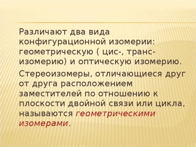 Различают два вида конфигурационной изомерии: геометрическую ( цис-, транс- изомерию) и оптическую изомерию.   Стереоизомеры, отличающиеся друг от друга расположением заместителей по отношению к плоскости двойной связи или цикла, называются геометрическими изомерами .