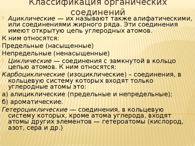 Классификация органических соединений Ациклические  — их называют также алифатическими, или соединениями жирного ряда. Эти соединения имеют открытую цепь углеродных атомов. К ним относятся: Предельные (насыщенные) Непредельные (ненасыщенные) Циклические  — соединения с замкнутой в кольцо цепью атомов. К ним относятся: Карбоциклические (изоциклические) – соединения, в кольцевую систему которых входят только углеродные атомы это: а) алициклические (предельные и непредельные); б) ароматические. Гетероциклические — соединения, в кольцевую систему которых, кроме атома углерода, входят атомы других элементов — гетероатомы (кислород, азот, сера и др.)