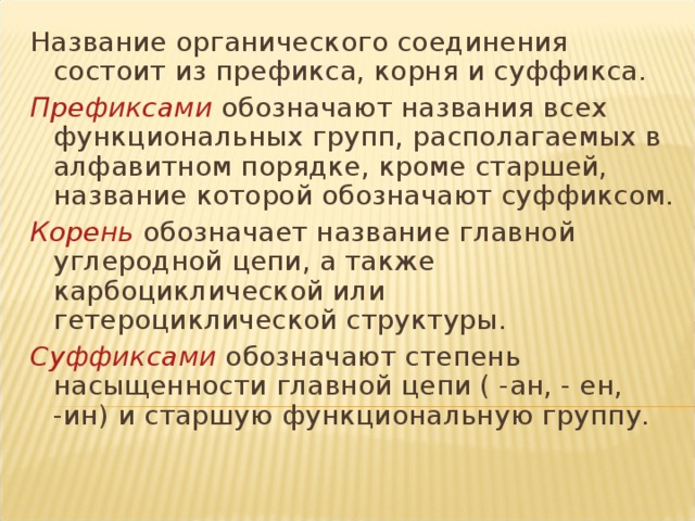 Название органического соединения состоит из префикса, корня и суффикса. Префиксами обозначают названия всех функциональных групп, располагаемых в алфавитном порядке, кроме старшей, название которой обозначают суффиксом. Корень обозначает название главной углеродной цепи, а также карбоциклической или гетероциклической структуры. Суффиксами обозначают степень насыщенности главной цепи ( -ан, - ен, -ин) и старшую функциональную группу.