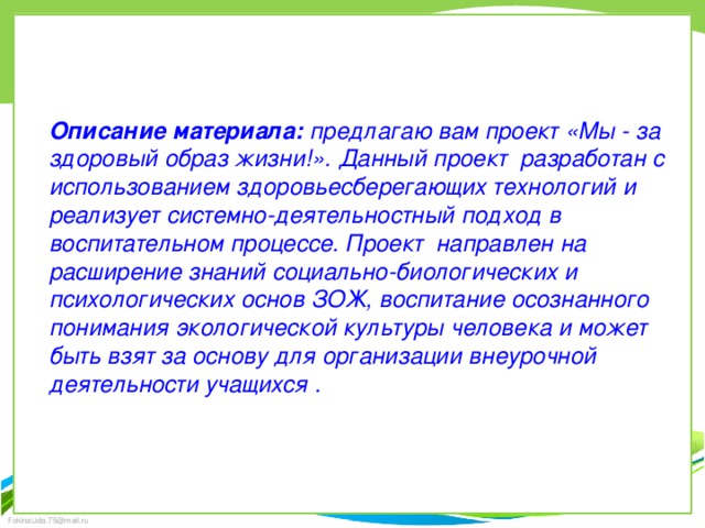 Описание материала:  предлагаю вам проект «Мы - за здоровый образ жизни!». Данный проект  разработан с использованием здоровьесберегающих технологий и реализует системно-деятельностный подход в воспитательном процессе. Проект  направлен на расширение знаний социально-биологических и психологических основ ЗОЖ, воспитание осознанного понимания экологической культуры человека и может быть взят за основу для организации внеурочной деятельности учащихся .