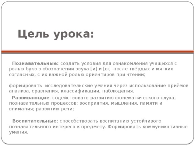 Цель урока:     Познавательные: создать условия для ознакомления учащихся с ролью букв в обозначении звука [и] и [ы] после твёрдых и мягких согласных, с их важной ролью ориентиров при чтении; формировать исследовательские умения через использование приёмов анализа, сравнения, классификации, наблюдения.  Развивающие : содействовать развитию фонематического слуха; познавательных процессов: восприятия, мышления, памяти и внимания; развитию речи;  Воспитательные : способствовать воспитанию устойчивого познавательного интереса к предмету. Формировать коммуникативные умения.