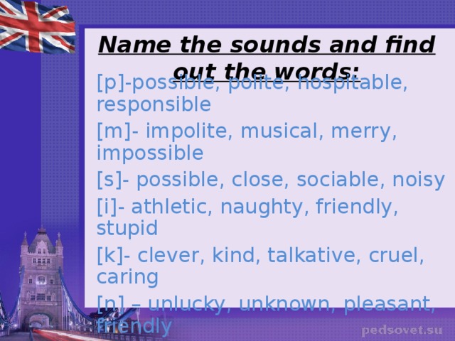 Name the sounds and find out the words: [ p ] -possible, polite, hospitable, responsible [ m ] - impolite, musical, merry, impossible [ s ] - possible, close, sociable, noisy [ i ] - athletic, naughty, friendly, stupid [ k ] - clever, kind, talkative, cruel, caring [ n ] – unlucky, unknown, pleasant, friendly [ ai ] – bright, shy, [ e ] – clever, intelligent, friendly, athletic, independent