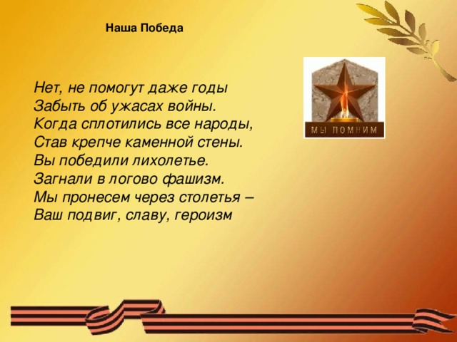 Наша Победа Нет, не помогут даже годы  Забыть об ужасах войны.  Когда сплотились все народы,  Став крепче каменной стены.  Вы победили лихолетье.  Загнали в логово фашизм.  Мы пронесем через столетья –  Ваш подвиг, славу, героизм  