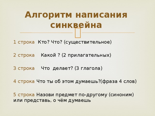 Алгоритм написания синквейна 1 строка Кто? Что? (существительное) 2 строка Какой ? (2 прилагательных) 3 строка Что делает? (3 глагола) 4 строка Что ты об этом думаешь?(фраза 4 слов) 5 строка Назови предмет по-другому (синоним) или представь, о чём думаешь