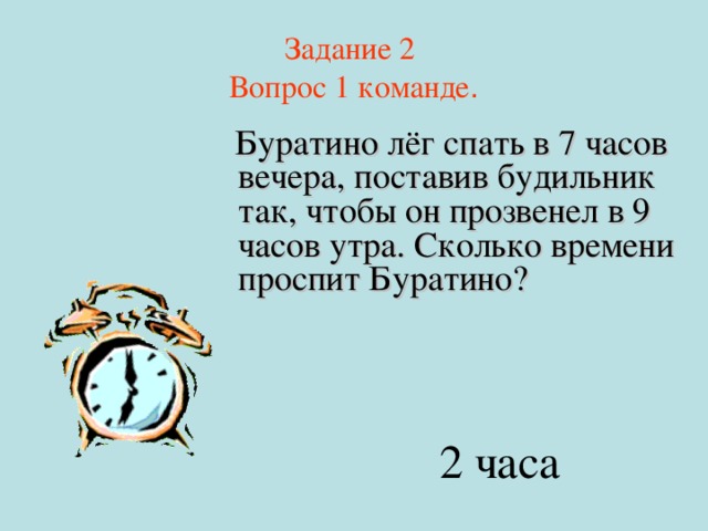 Задание 2  Вопрос 1 команде .  Буратино лёг спать в 7 часов вечера, поставив будильник так, чтобы он прозвенел в 9 часов утра. Сколько времени проспит Буратино? 2 часа