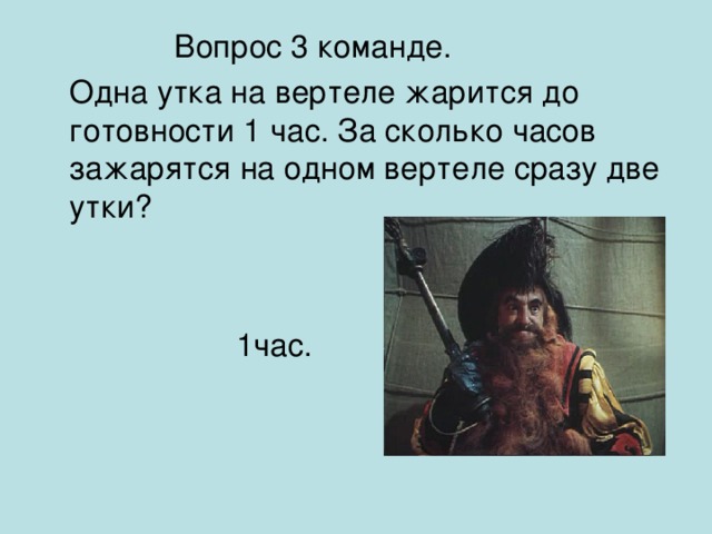 Вопрос 3 команде.  Одна утка на вертеле жарится до готовности 1 час. За сколько часов зажарятся на одном вертеле сразу две утки ?   1час.