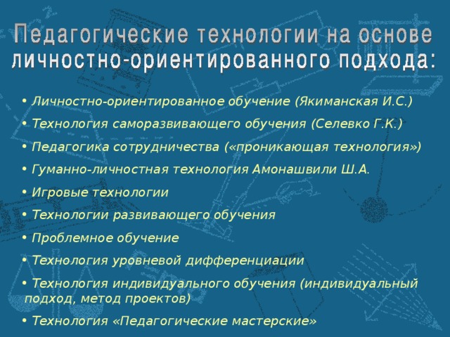 Личностно-ориентированное обучение (Якиманская И.С.)  Технология саморазвивающего обучения (Селевко Г.К.)  Педагогика сотрудничества («проникающая технология»)  Гуманно-личностная технология Амонашвили Ш.А.  Игровые технологии  Технологии развивающего обучения  Проблемное обучение  Технология уровневой дифференциации  Технология индивидуального обучения (индивидуальный подход, метод проектов)  Технология «Педагогические мастерские»