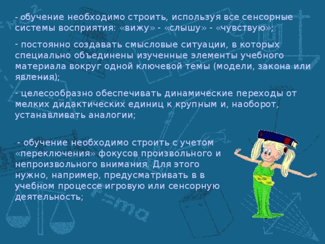 - о бучение необходимо строить, используя все сенсорные системы восприятия: «вижу» - «слышу» - «чувствую»;  постоянно создавать смысловые ситуации, в которых специально объединены изученные элементы учебного материала вокруг одной ключевой темы (модели, закона или явления);  целесообразно обеспечивать динамические переходы от мелких дидактических единиц к крупным и, наоборот, устанавливать аналогии;  - обучение необходимо строить с учетом «переключения» фокусов произвольного и непроизвольного внимания. Для этого нужно, например, предусматривать в в учебном процессе игровую или сенсорную деятельность;