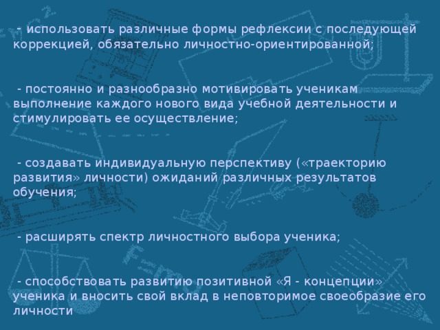 - использовать различные формы рефлексии с последующей коррекцией, обязательно личностно-ориентированной;  - постоянно и разнообразно мотивировать ученикам выполнение каждого нового вида учебной деятельности и стимулировать ее осуществление;  - создавать индивидуальную перспективу («траекторию развития» личности) ожиданий различных результатов обучения;  - расширять спектр личностного выбора ученика;  - способствовать развитию позитивной «Я - концепции» ученика и вносить свой вклад в неповторимое своеобразие его личности