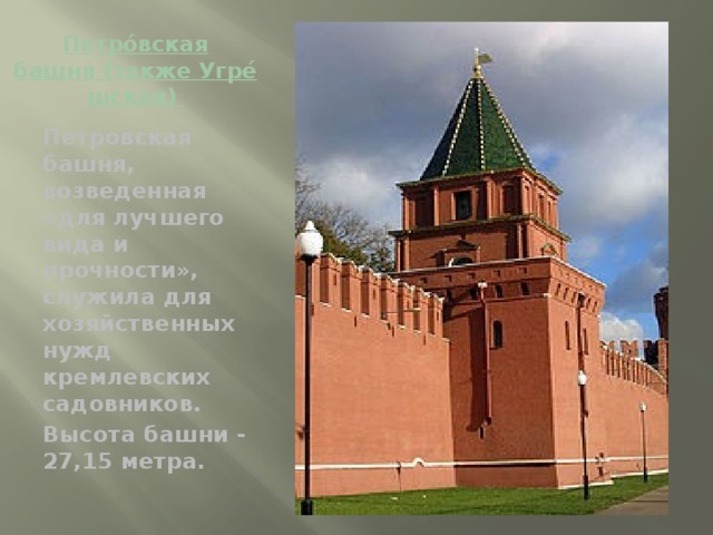 Петро́вская башня (также Угре́шская)  Петровская башня, возведенная «для лучшего вида и прочности», служила для хозяйственных нужд кремлевских садовников. Высота башни - 27,15 метра.