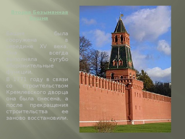 Вторая Безымянная башня   Башня была сооружена в середине XV века. Она всегда выполняла сугубо оборонительные функции. В 1771 году в связи со строительством Кремлевского дворца она была снесена, а после прекращения строительства ее заново восстановили.