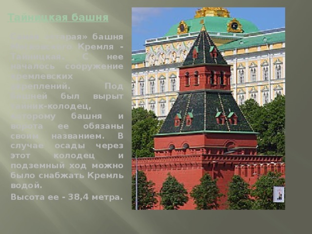 Тайницкая башня   Самая «старая» башня Московского Кремля - Тайницкая. С нее началось сооружение кремлевских укреплений. Под башней был вырыт тайник-колодец, которому башня и ворота ее обязаны своим названием. В случае осады через этот колодец и подземный ход можно было снабжать Кремль водой. Высота ее - 38,4 метра.