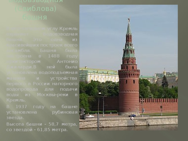 Водовзводная (Свиблова) башня  В юго-западном углу Кремль охраняет Водовзводная башня. Это одна из красивейших построек всего ансамбля. Башня была построена в 1488 году архитектором Антонио Джиларди.В ней была установлена водоподъемная машина и устройства первого в России напорного водопровода для подачи воды из Москвы-реки в Кремль. В 1937 году на башне установлена рубиновая звезда. Высота башни - 58,7 метра, со звездой - 61,85 метра.