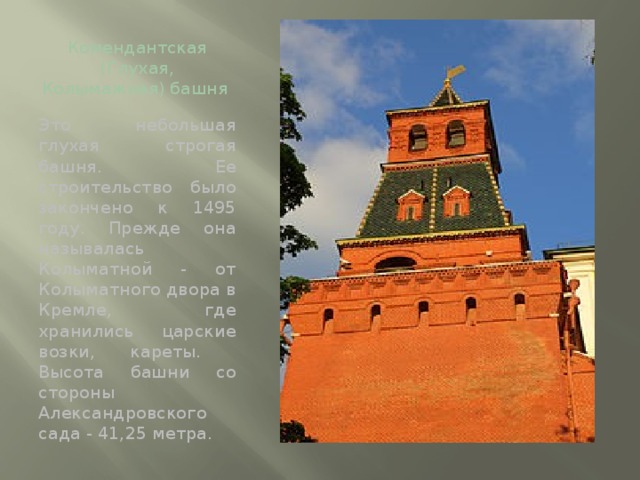 Комендантская (Глухая, Колымажная) башня   Это небольшая глухая строгая башня. Ее строительство было закончено к 1495 году. Прежде она называлась Колыматной - от Колыматного двора в  Кремле, где хранились царские возки, кареты. Высота башни со стороны Александровского сада - 41,25 метра.