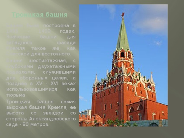 Троицкая башня Башня была построена в 1495 - 1499 годах. Значение башни для западного фасада  Кремля такое же, как Спасской для восточного. Башня шестиэтажная, с глубокими двухэтажными подвалами, служившими для оборонных целей, а позднее в XV - XVI веках использовавшимися как тюрьма. Троицкая башня самая высокая башня Кремля, ее высота со звездой со стороны Александровского сада - 80 метров.