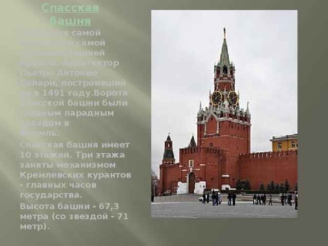 Спасская башня Считается самой красивой и самой стройной башней Кремля. Архитектор Пьетро Антонио Солари, построивший ее в 1491 году.Ворота Спасской башни были главным парадным въездом в  Кремль. Спасская башня имеет 10 этажей. Три этажа заняты механизмом  Кремлевских курантов - главных часов государства. Высота башни - 67,3 метра (со звездой - 71 метр).