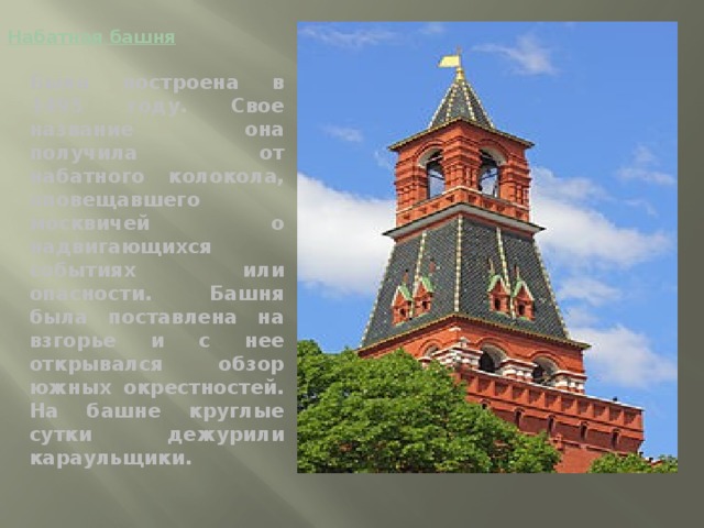 Набатная башня Была построена в 1495 году. Свое название она получила от набатного колокола, оповещавшего москвичей о надвигающихся событиях или опасности. Башня была поставлена на взгорье и с нее открывался обзор южных окрестностей. На башне круглые сутки дежурили караульщики.