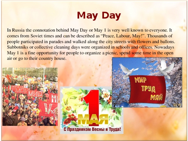 May Day In Russia the connotation behind May Day or May 1 is very well known to everyone. It comes from Soviet times and can be described as “Peace, Labour, May!”. Thousands of people participated in parades and walked along the city streets with flowers and ballons. Subbotniks or collective cleaning days were organized in schools and offices. Nowadays May 1 is a fine opportunity for people to organize a picnic, spend some time in the open air or go to their country house.