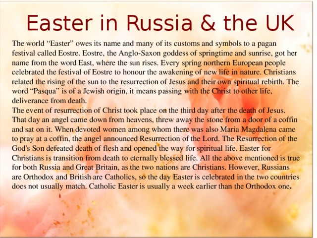 Easter in Russia & the UK The world “Easter” owes its name and many of its customs and symbols to a pagan festival called Eostre. Eostre, the Anglo-Saxon goddess of springtime and sunrise, got her name from the word East, where the sun rises. Every spring northern European people celebrated the festival of Eostre to honour the awakening of new life in nature. Christians related the rising of the sun to the resurrection of Jesus and their own spiritual rebirth. The word “Pasqua” is of a Jewish origin, it means passing with the Christ to other life, deliverance from death. The event of resurrection of Christ took place on the third day after the death of Jesus. That day an angel came down from heavens, threw away the stone from a door of a coffin and sat on it. When devoted women among whom there was also Maria Magdalena came to pray at a coffin, the angel announced Resurrection of the Lord. The Resurrection of the God's Son defeated death of flesh and opened the way for spiritual life. Easter for Christians is transition from death to eternally blessed life. All the above mentioned is true for both Russia and Great Britain, as the two nations are Christians. However, Russians are Orthodox and British are Catholics, so the day Easter is celebrated in the two countries does not usually match. Catholic Easter is usually a week earlier than the Orthodox one .