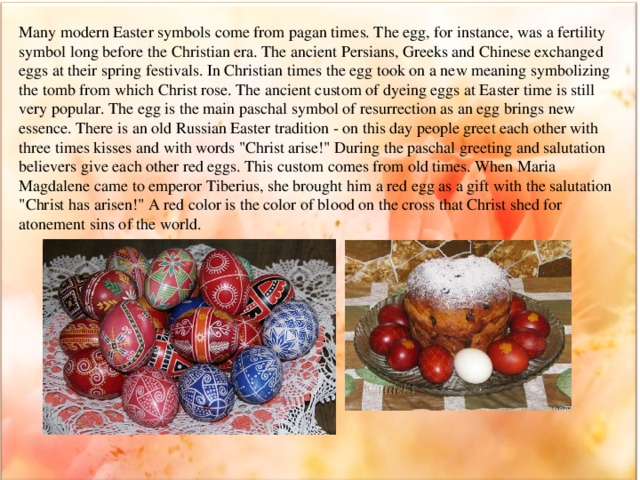 Many modern Easter symbols come from pagan times. The egg, for instance, was a fertility symbol long before the Christian era. The ancient Persians, Greeks and Chinese exchanged eggs at their spring festivals. In Christian times the egg took on a new meaning symbolizing the tomb from which Christ rose. The ancient custom of dyeing eggs at Easter time is still very popular. The egg is the main paschal symbol of resurrection as an egg brings new essence. There is an old Russian Easter tradition - on this day people greet each other with three times kisses and with words 