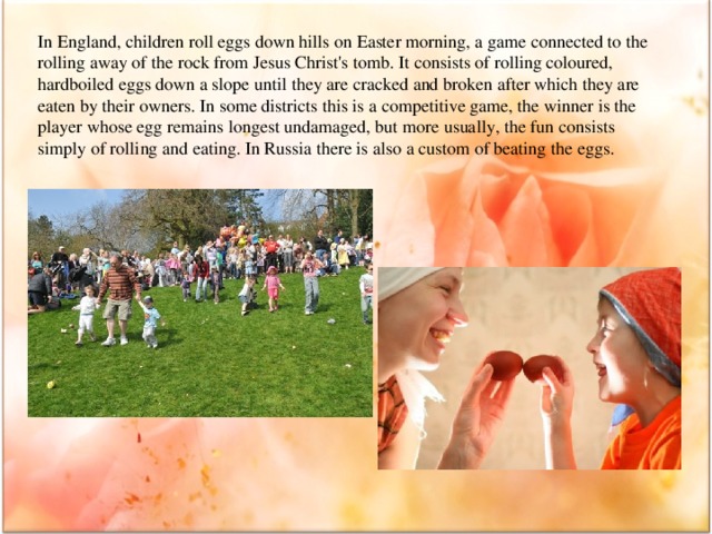 In England, children roll eggs down hills on Easter morning, a game connected to the rolling away of the rock from Jesus Christ's tomb. It consists of rolling coloured, hardboiled eggs down a slope until they are cracked and broken after which they are eaten by their owners. In some districts this is a competitive game, the winner is the player whose egg remains longest undamaged, but more usually, the fun consists simply of rolling and eating. In Russia there is also a custom of beating the eggs.