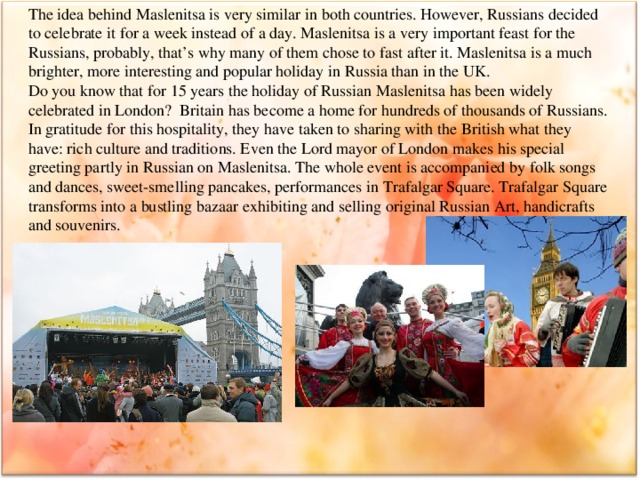 The idea behind Maslenitsa is very similar in both countries. However, Russians decided to celebrate it for a week instead of a day. Maslenitsa is a very important feast for the Russians, probably, that’s why many of them chose to fast after it. Maslenitsa is a much brighter, more interesting and popular holiday in Russia than in the UK. Do you know that for 15 years the holiday of Russian Maslenitsa has been widely celebrated in London? Britain has become a home for hundreds of thousands of Russians. In gratitude for this hospitality, they have taken to sharing with the British what they have: rich culture and traditions. Even the Lord mayor of London makes his special greeting partly in Russian on Maslenitsa. The whole event is accompanied by folk songs and dances, sweet-smelling pancakes, performances in Trafalgar Square. Trafalgar Square transforms into a bustling bazaar exhibiting and selling original Russian Art, handicrafts and souvenirs.