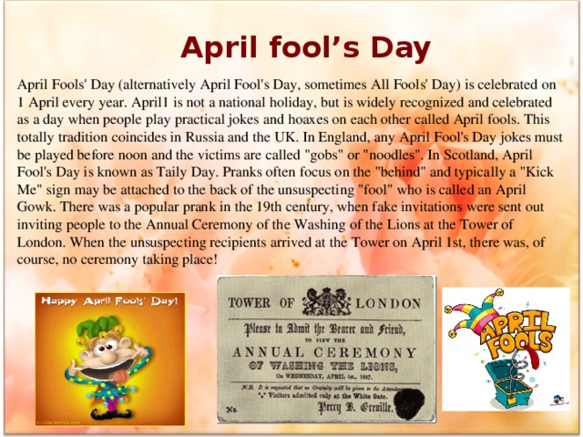 April fool’s Day April Fools' Day (alternatively April Fool's Day, sometimes All Fools' Day) is celebrated on 1 April every year. April1 is not a national holiday, but is widely recognized and celebrated as a day when people play practical jokes and hoaxes on each other called April fools. This totally tradition coincides in Russia and the UK. In England, any April Fool's Day jokes must be played before noon and the victims are called 