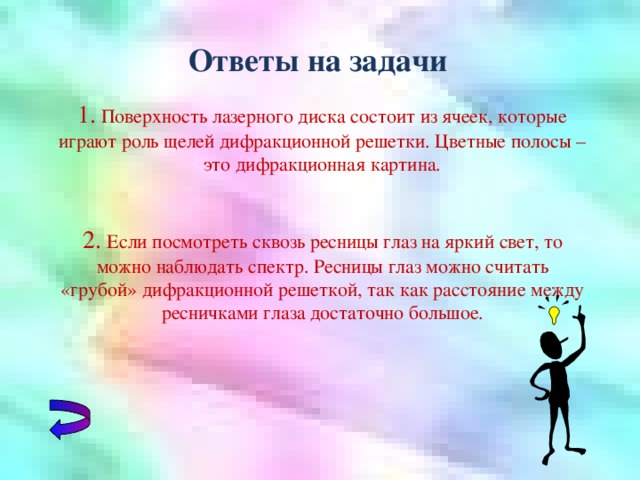 Ответы на задачи 1.  Поверхность лазерного диска состоит из ячеек, которые играют роль щелей дифракционной решетки. Цветные полосы – это дифракционная картина. 2. Если посмотреть сквозь ресницы глаз на яркий свет, то можно наблюдать спектр. Ресницы глаз можно считать «грубой» дифракционной решеткой, так как расстояние между ресничками глаза достаточно большое.