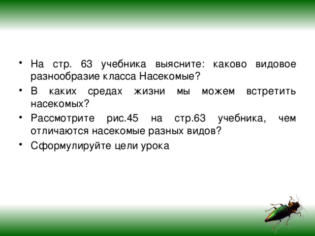 На стр. 63 учебника выясните: каково видовое разнообразие класса Насекомые? В каких средах жизни мы можем встретить насекомых? Рассмотрите рис.45 на стр.63 учебника, чем отличаются насекомые разных видов? Сформулируйте цели урока