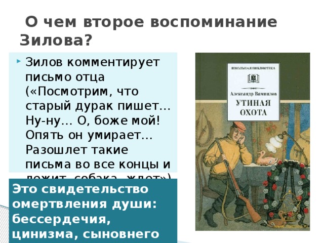   О чем второе воспоминание Зилова? Зилов комментирует письмо отца («Посмотрим, что старый дурак пишет… Ну-ну… О, боже мой! Опять он умирает… Разошлет такие письма во все концы и лежит, собака, ждет») Это свидетельство омертвления души: бессердечия, цинизма, сыновнего предательства.