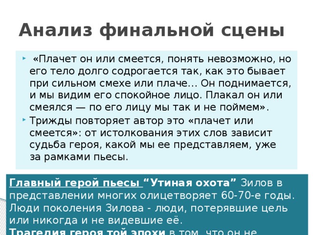 Анализ финальной сцены   «Плачет он или смеется, понять невозможно, но его тело долго содрогается так, как это бывает при сильном смехе или плаче… Он поднимается, и мы видим его спокойное лицо. Плакал он или смеялся — по его лицу мы так и не поймем». Трижды повторяет автор это «плачет или смеется»: от истолкования этих слов зависит судьба героя, какой мы ее представляем, уже за рамками пьесы. Главный герой пьесы “Утиная охота” Зилов в представлении многих олицетворяет 60-70-е годы. Люди поколения Зилова - люди, потерявшие цель или никогда и не видевшие её.  Трагедия героя той эпохи  в том, что он не способен на поступок.