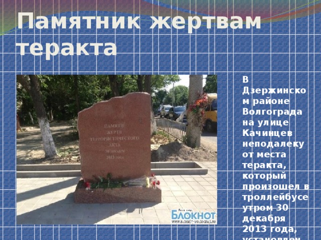 Памятник жертвам теракта В Дзержинском районе Волгограда на улице Качинцев неподалеку от места теракта, который произошел в троллейбусе утром 30 декабря 2013 года, установлен памятник жертвам теракта.