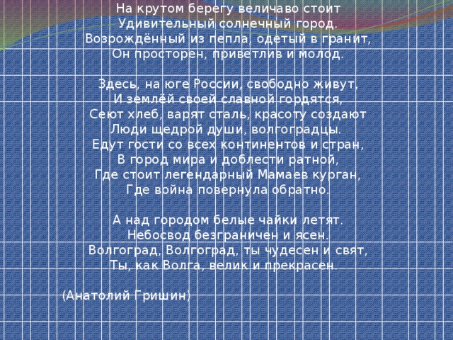 На крутом берегу величаво стоит  Удивительный солнечный город.  Возрождённый из пепла, одетый в гранит,  Он просторен, приветлив и молод.   Здесь, на юге России, свободно живут,  И землёй своей славной гордятся,  Сеют хлеб, варят сталь, красоту создают  Люди щедрой души, волгоградцы. Едут гости со всех континентов и стран,  В город мира и доблести ратной,  Где стоит легендарный Мамаев курган,  Где война повернула обратно.   А над городом белые чайки летят.  Небосвод безграничен и ясен.  Волгоград, Волгоград, ты чудесен и свят,  Ты, как Волга, велик и прекрасен. (Анатолий Гришин)