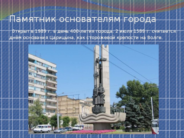 Памятник основателям города   0ткрыт в 1989 г. в день 400-летия города. 2 июля 1589 г. считается днём основания Царицына, как сторожевой крепости на Волге.
