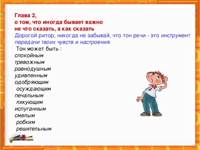 Глава 2,  о том, что иногда бывает важно  не что сказать, а как сказать  Дорогой ритор, никогда не забывай, что тон речи - это инструмент передачи твоих чувств и настроения.  Тон может быть :  спокойным  тревожным  равнодушным  удивленным  одобряющим  осуждающим  печальным  ликующим  испуганным  смелым  робким  решительным