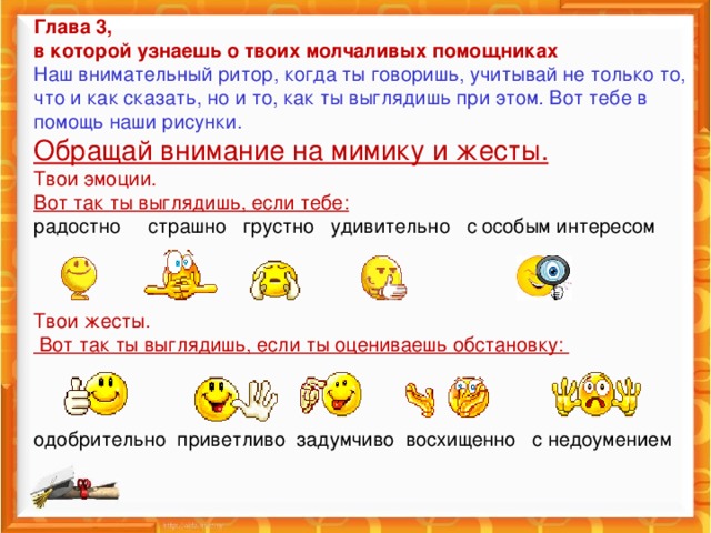 Глава 3,  в которой узнаешь о твоих молчаливых помощниках  Наш внимательный ритор, когда ты говоришь, учитывай не только то, что и как сказать, но и то, как ты выглядишь при этом . Вот тебе в помощь наши рисунки.  Обращай внимание на мимику и жесты.  Твои эмоции.  Вот так ты выглядишь, если тебе:  радостно страшно грустно удивительно с особым интересом      Твои жесты.  Вот так ты выглядишь, если ты оцениваешь обстановку:     одобрительно приветливо задумчиво восхищенно с недоумением