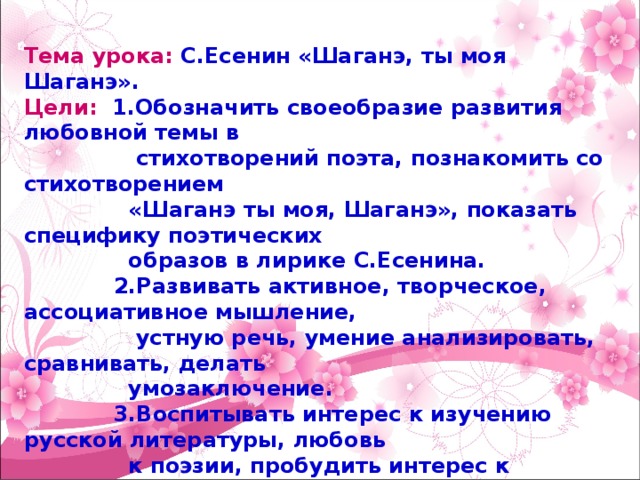 Тема урока: С.Есенин «Шаганэ, ты моя Шаганэ». Цели: 1 .О бозначить своеобразие развития любовной темы в  стихотворений поэта, познакомить со стихотворением  «Шаганэ ты моя, Шаганэ», показать специфику поэтических  образов в лирике С.Есенина.  2.Развивать активное, творческое, ассоциативное мышление,  устную речь, умение анализировать, сравнивать, делать  умозаключение.  3.Воспитывать интерес к изучению русской литературы, любовь  к поэзии, пробудить интерес к лирическим стихотворениям. Тип урока: комбинированный Методы урока: продуктивный, репродуктивный Форма урока: групповая