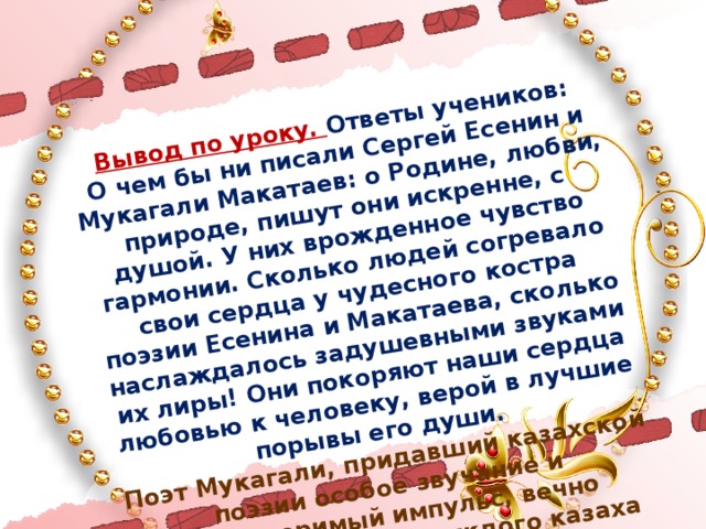 Вывод по уроку. Ответы учеников: О чем бы ни писали Сергей Есенин и Мукагали Макатаев: о Родине, любви, природе, пишут они искренне, с душой. У них врожденное чувство гармонии. Сколько людей согревало свои сердца у чудесного костра поэзии Есенина и Макатаева, сколько наслаждалось задушевными звуками их лиры! Они покоряют наши сердца любовью к человеку, верой в лучшие порывы его души. Поэт Мукагали, придавший казахской поэзии особое звучание и неповторимый импульс, вечно останется в сердце каждого казаха как песня.