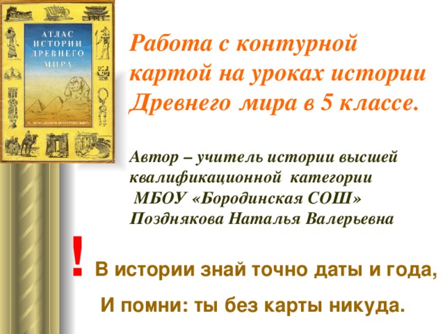 Работа с контурной картой на уроках истории  Древнего мира в 5 классе.   Автор – учитель истории высшей квалификационной категории  МБОУ «Бородинская СОШ»  Позднякова Наталья Валерьевна !  В истории знай точно даты и года,  И помни: ты без карты никуда.