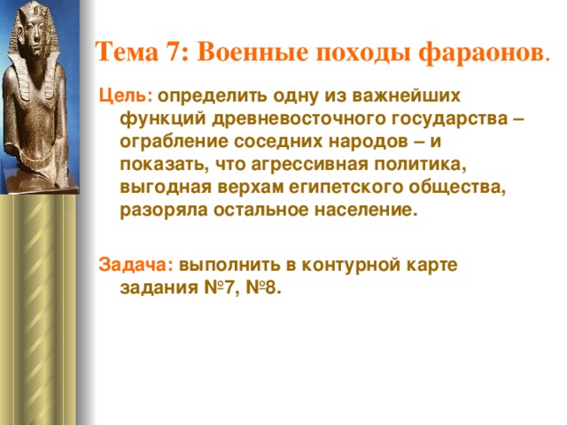 Тема 7: Военные походы фараонов . Цель:  определить одну из важнейших функций древневосточного государства – ограбление соседних народов – и показать, что агрессивная политика, выгодная верхам египетского общества, разоряла остальное население. Задача: выполнить в контурной карте задания №7, №8.