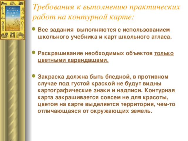 Требования к выполнению практических работ на контурной карте: Все задания выполняются с использованием школьного учебника и карт школьного атласа. Раскрашивание необходимых объектов только цветными карандашами. Закраска должна быть бледной, в противном случае под густой краской не будут видны картографические знаки и надписи. Контурная карта закрашивается совсем не для красоты, цветом на карте выделяется территория, чем-то отличающаяся от окружающих земель.    