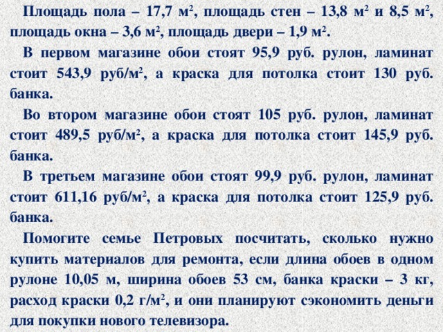 Площадь пола – 17,7 м 2 , площадь стен – 13,8 м 2 и 8,5 м 2 , площадь окна – 3,6 м 2 , площадь двери – 1,9 м 2 . В первом магазине обои стоят 95,9 руб. рулон, ламинат стоит 543,9 руб/м 2 , а краска для потолка стоит 130 руб. банка. Во втором магазине обои стоят 105 руб. рулон, ламинат стоит 489,5 руб/м 2 , а краска для потолка стоит 145,9 руб. банка. В третьем магазине обои стоят 99,9 руб. рулон, ламинат стоит 611,16 руб/м 2 , а краска для потолка стоит 125,9 руб. банка. Помогите семье Петровых посчитать, сколько нужно купить материалов для ремонта, если длина обоев в одном рулоне 10,05 м, ширина обоев 53 см, банка краски – 3 кг, расход краски 0,2 г/м 2 , и они планируют сэкономить деньги для покупки нового телевизора.