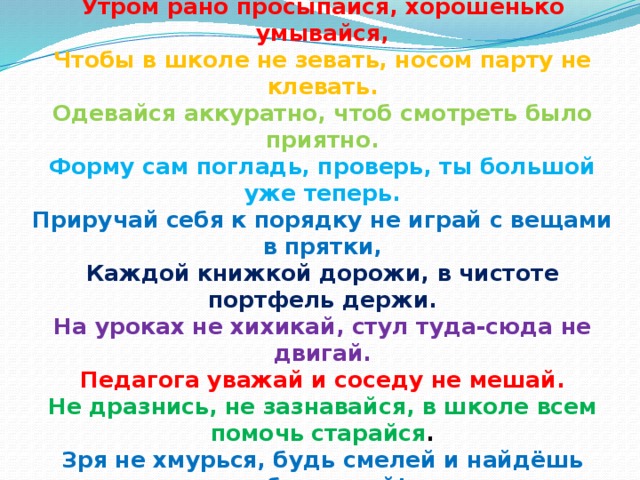 Утром рано просыпайся, хорошенько умывайся, Чтобы в школе не зевать, носом парту не клевать. Одевайся аккуратно, чтоб смотреть было приятно. Форму сам погладь, проверь, ты большой уже теперь. Приручай себя к порядку не играй с вещами в прятки, Каждой книжкой дорожи, в чистоте портфель держи. На уроках не хихикай, стул туда-сюда не двигай. Педагога уважай и соседу не мешай. Не дразнись, не зазнавайся, в школе всем помочь старайся . Зря не хмурься, будь смелей и найдёшь себе друзей!