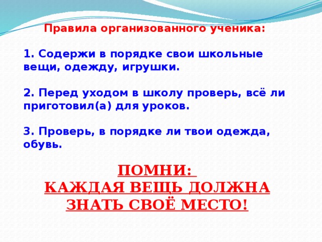 Правила организованного ученика: 1. Содержи в порядке свои школьные вещи, одежду, игрушки. 2. Перед уходом в школу проверь, всё ли приготовил(а) для уроков. 3. Проверь, в порядке ли твои одежда, обувь. ПОМНИ: КАЖДАЯ ВЕЩЬ ДОЛЖНА ЗНАТЬ СВОЁ МЕСТО!