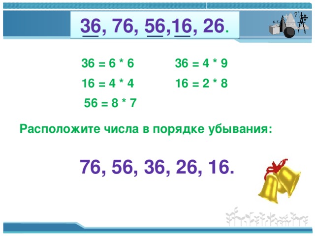36, 76, 56,16, 26 . 36 = 6 * 6 36 = 4 * 9 16 = 4 * 4 16 = 2 * 8 56 = 8 * 7 Расположите числа в порядке убывания: 76, 56, 36, 26, 16 .