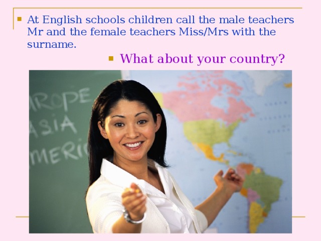 At English schools children call the male teachers Mr and the female teachers Miss/Mrs with the surname . What about your country?