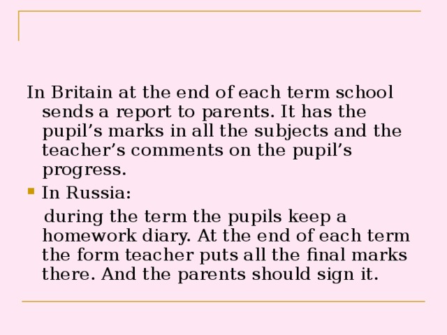 In Britain at the end of each term school sends a report to parents. It has the pupil’s marks in all the subjects and the teacher’s comments on the pupil’s progress. In Russia:  during the term the pupils keep a homework diary. At the end of each term the form teacher puts all the final marks there. And the parents should sign it.
