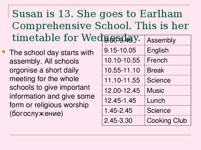 Susan is 13. She goes to Earlham Comprehensive School. This is her timetable for Wednesday.    9.00-9.45 Assembly 9.15-10.05 English 10.10-10.55 French 10.55-11.10 Break 11.10-11.55 Science 12.00-12.45 Music 12.45-1.45 Lunch 1.45-2.45 Science 2.45-3.30 Cooking Club